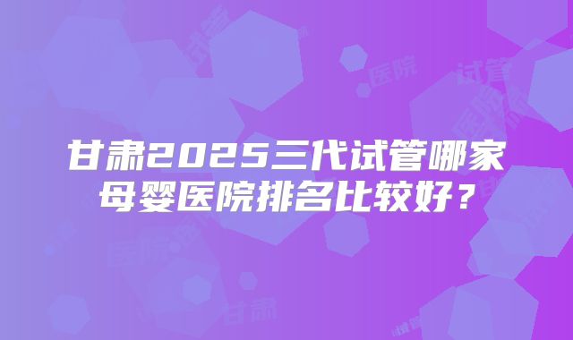 甘肃2025三代试管哪家母婴医院排名比较好？