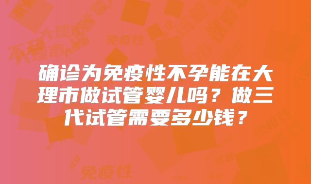 确诊为免疫性不孕能在大理市做试管婴儿吗?做三代试管需要多少钱?