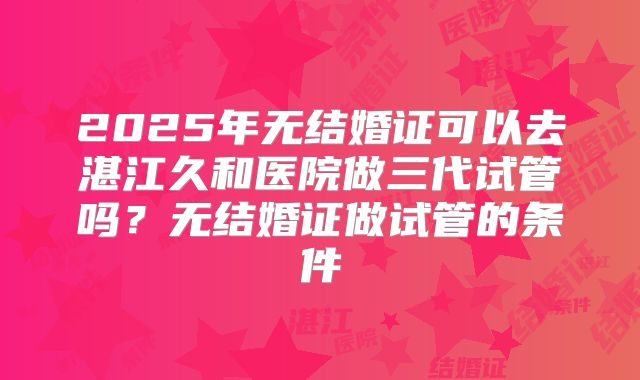 2025年无结婚证可以去湛江久和医院做三代试管吗？无结婚证做试管的条件