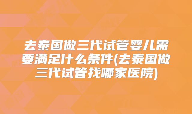 去泰国做三代试管婴儿需要满足什么条件(去泰国做三代试管找哪家医院)