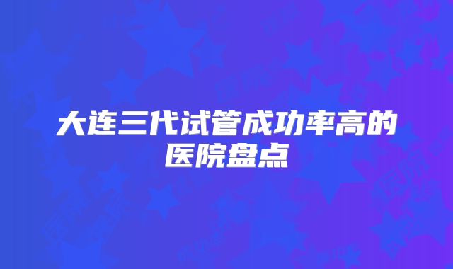 大连三代试管成功率高的医院盘点