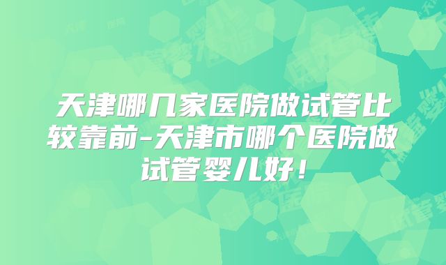 天津哪几家医院做试管比较靠前-天津市哪个医院做试管婴儿好！
