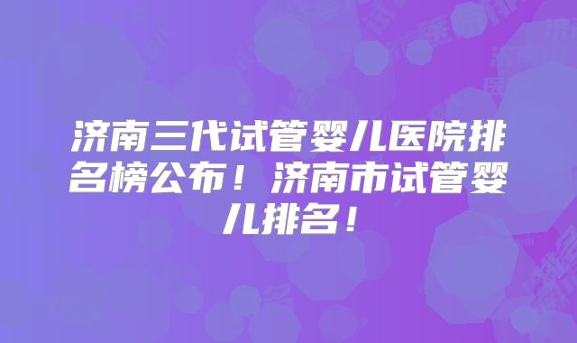 济南三代试管婴儿医院排名榜公布！济南市试管婴儿排名！