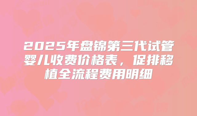 2025年盘锦第三代试管婴儿收费价格表，促排移植全流程费用明细