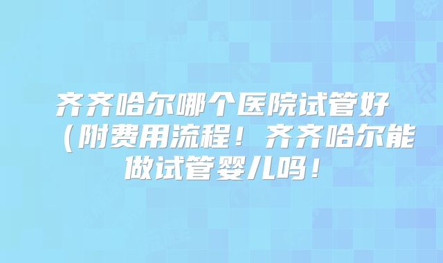 齐齐哈尔哪个医院试管好（附费用流程！齐齐哈尔能做试管婴儿吗！