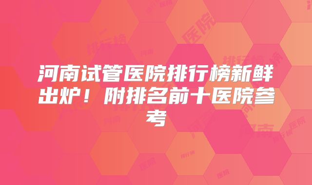 河南试管医院排行榜新鲜出炉！附排名前十医院参考