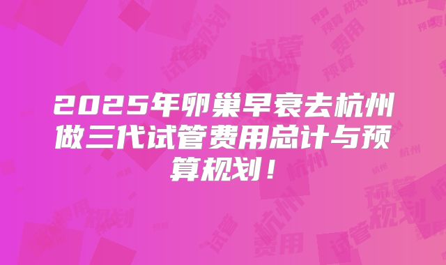 2025年卵巢早衰去杭州做三代试管费用总计与预算规划！