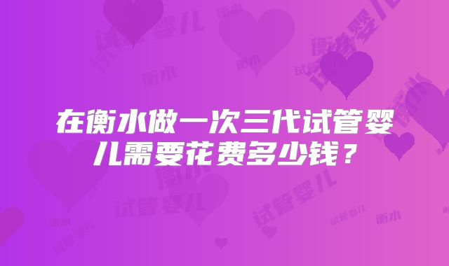 在衡水做一次三代试管婴儿需要花费多少钱?