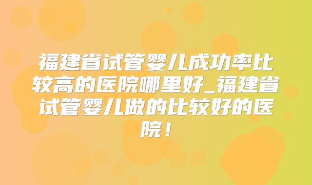 福建省试管婴儿成功率比较高的医院哪里好_福建省试管婴儿做的比较好的医院!