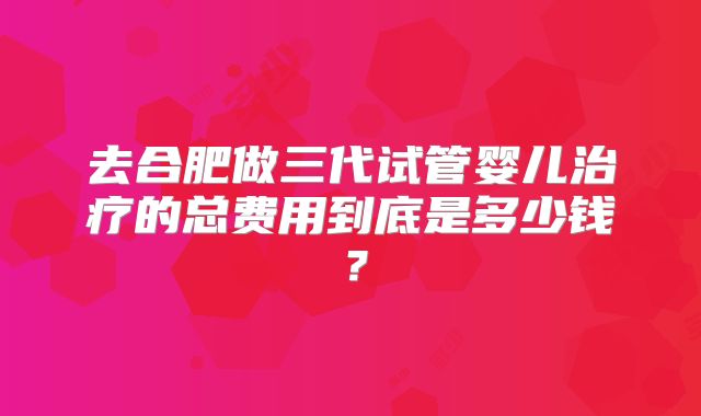 去合肥做三代试管婴儿治疗的总费用到底是多少钱？