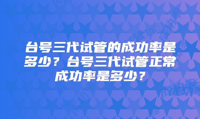 台号三代试管的成功率是多少？台号三代试管正常成功率是多少？