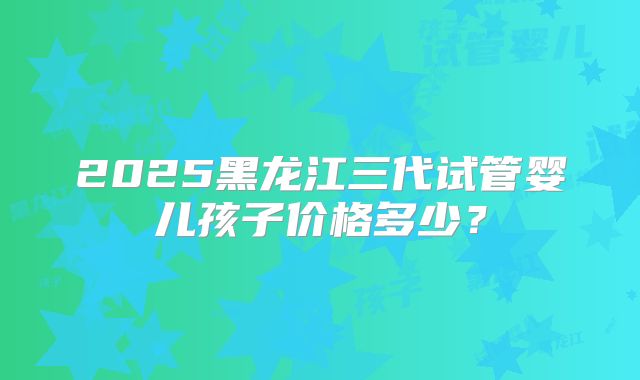 2025黑龙江三代试管婴儿孩子价格多少？