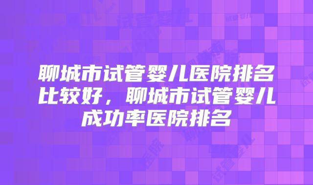 聊城市试管婴儿医院排名比较好，聊城市试管婴儿成功率医院排名