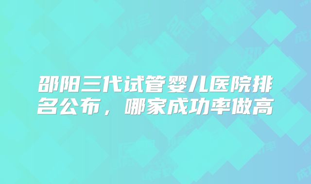 邵阳三代试管婴儿医院排名公布，哪家成功率做高