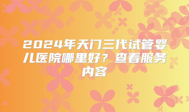 2024年天门三代试管婴儿医院哪里好？查看服务内容