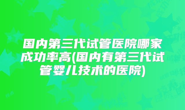 国内第三代试管医院哪家成功率高(国内有第三代试管婴儿技术的医院)