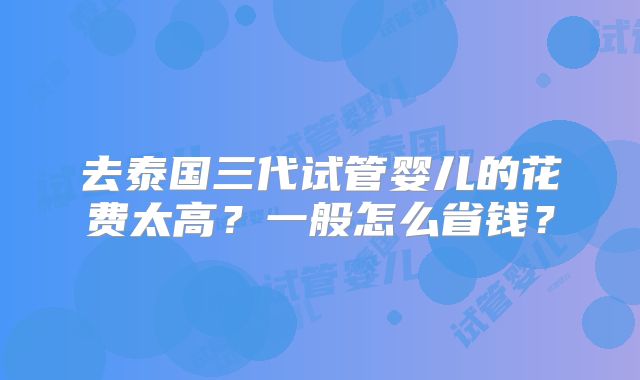 去泰国三代试管婴儿的花费太高？一般怎么省钱？