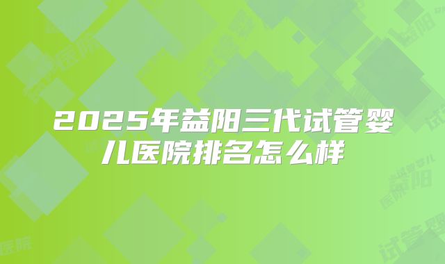 2025年益阳三代试管婴儿医院排名怎么样