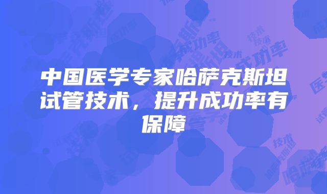 中国医学专家哈萨克斯坦试管技术，提升成功率有保障