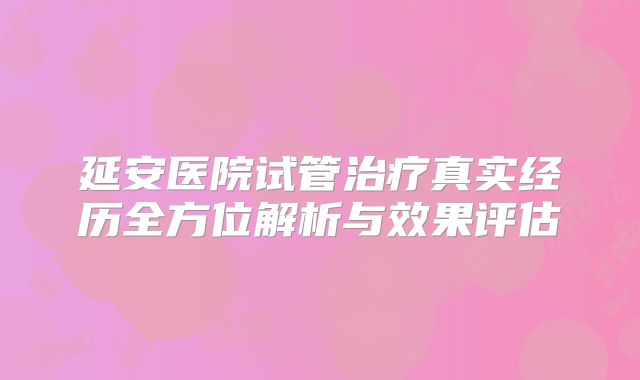 延安医院试管治疗真实经历全方位解析与效果评估
