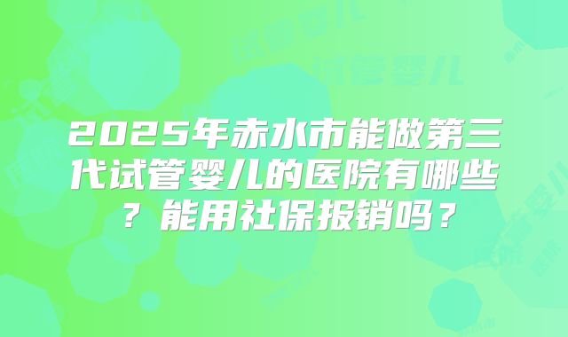 2025年赤水市能做第三代试管婴儿的医院有哪些？能用社保报销吗？