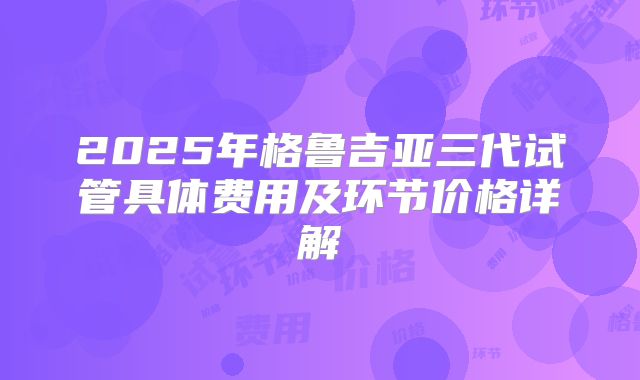 2025年格鲁吉亚三代试管具体费用及环节价格详解