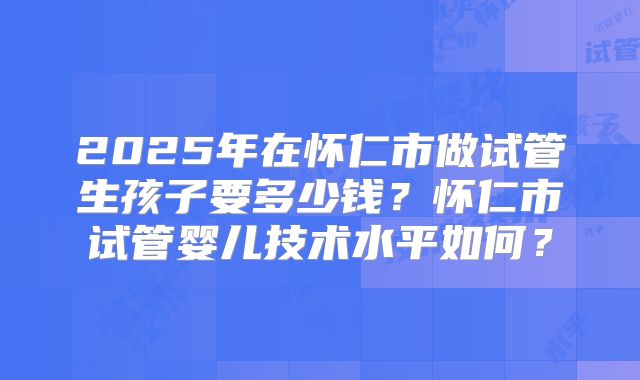 2025年在怀仁市做试管生孩子要多少钱？怀仁市试管婴儿技术水平如何？