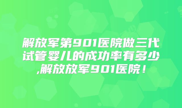 解放军第901医院做三代试管婴儿的成功率有多少,解放放军901医院！