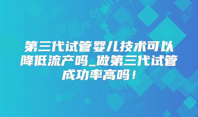 第三代试管婴儿技术可以降低流产吗_做第三代试管成功率高吗！