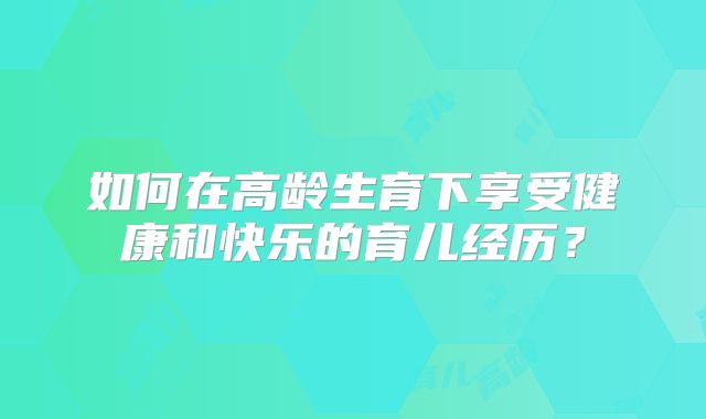 如何在高龄生育下享受健康和快乐的育儿经历?