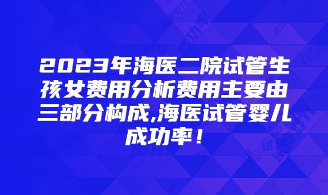 2023年海医二院试管生孩女费用分析费用主要由三部分构成,海医试管婴儿成功率!