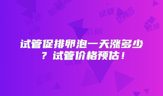 试管促排卵泡一天涨多少?试管价格预估!