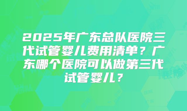 2025年广东总队医院三代试管婴儿费用清单?广东哪个医院可以做第三代试管婴儿?