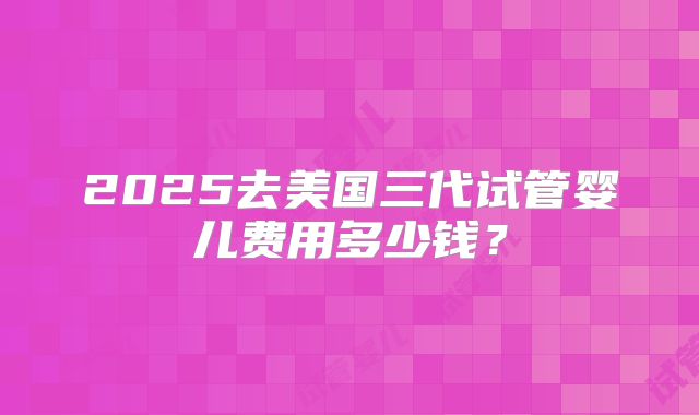 2025去美国三代试管婴儿费用多少钱？