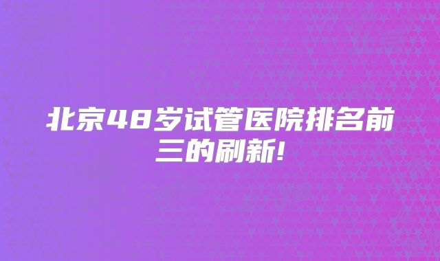 北京48岁试管医院排名前三的刷新!