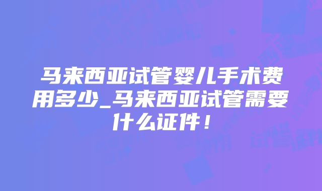马来西亚试管婴儿手术费用多少_马来西亚试管需要什么证件！