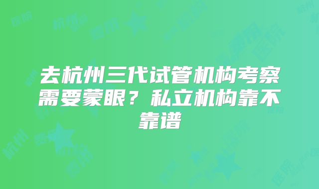 去杭州三代试管机构考察需要蒙眼？私立机构靠不靠谱
