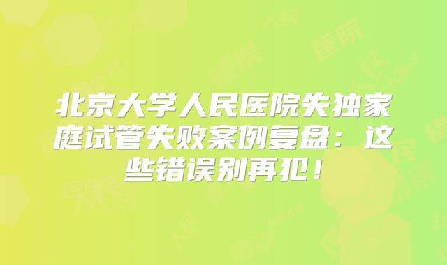 北京大学人民医院失独家庭试管失败案例复盘：这些错误别再犯！