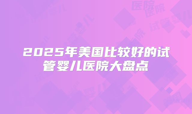 2025年美国比较好的试管婴儿医院大盘点