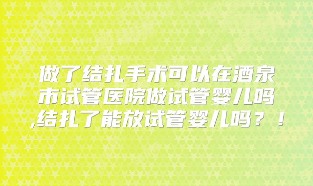 做了结扎手术可以在酒泉市试管医院做试管婴儿吗,结扎了能放试管婴儿吗？！