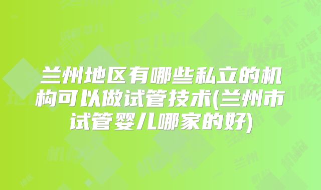 兰州地区有哪些私立的机构可以做试管技术(兰州市试管婴儿哪家的好)