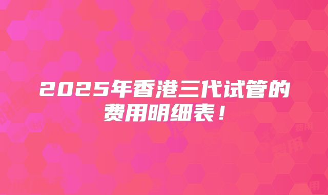 2025年香港三代试管的费用明细表!