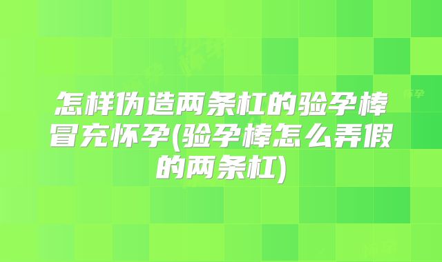 怎样伪造两条杠的验孕棒冒充怀孕(验孕棒怎么弄假的两条杠)