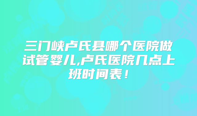 三门峡卢氏县哪个医院做试管婴儿,卢氏医院几点上班时间表！