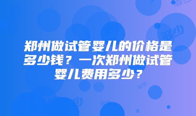 郑州做试管婴儿的价格是多少钱？一次郑州做试管婴儿费用多少？