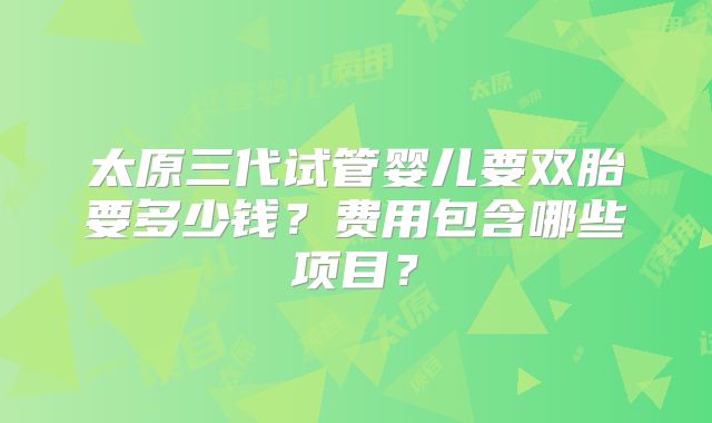 太原三代试管婴儿要双胎要多少钱？费用包含哪些项目？