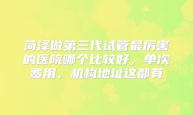 菏泽做第三代试管最厉害的医院哪个比较好，单次费用、机构地址这都有