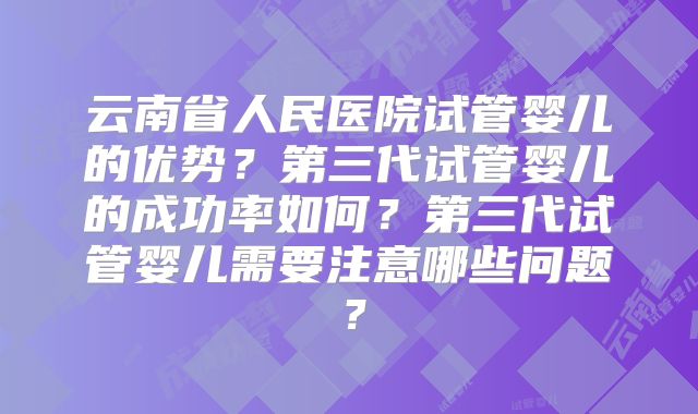 云南省人民医院试管婴儿的优势？第三代试管婴儿的成功率如何？第三代试管婴儿需要注意哪些问题？