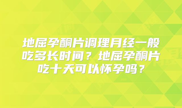 地屈孕酮片调理月经一般吃多长时间？地屈孕酮片吃十天可以怀孕吗？