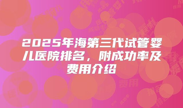 2025年海第三代试管婴儿医院排名，附成功率及费用介绍